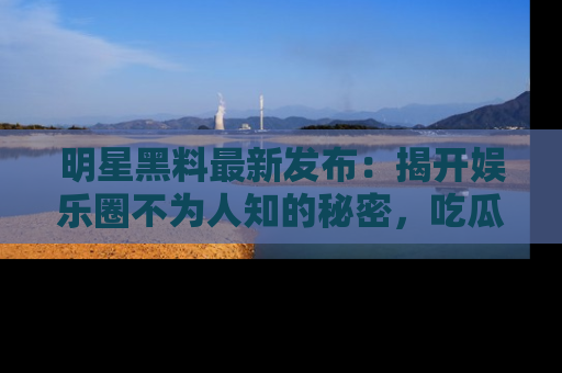 明星黑料最新发布：揭开娱乐圈不为人知的秘密，吃瓜者们请注意！