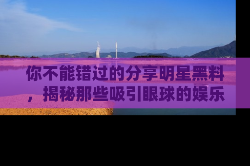 你不能错过的分享明星黑料，揭秘那些吸引眼球的娱乐新闻。