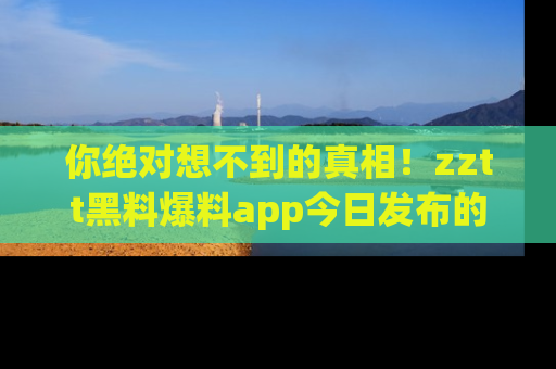 你绝对想不到的真相！zztt黑料爆料app今日发布的黑料让人叫绝！