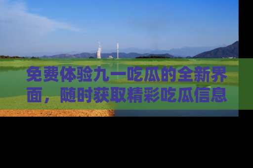 免费体验九一吃瓜的全新界面，随时获取精彩吃瓜信息！
