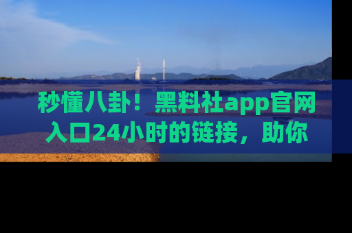 秒懂八卦！黑料社app官网入口24小时的链接，助你及时获取热搜焦点