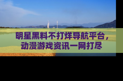 明星黑料不打烊导航平台，动漫游戏资讯一网打尽