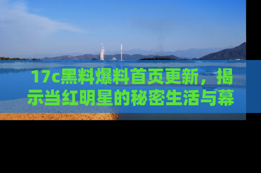 17c黑料爆料首页更新,揭示当红明星的秘密生活与幕后故事
