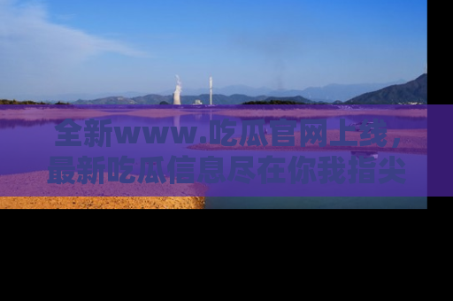 全新www.吃瓜官网上线，最新吃瓜信息尽在你我指尖！