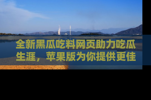 全新黑瓜吃料网页助力吃瓜生涯，苹果版为你提供更佳体验！