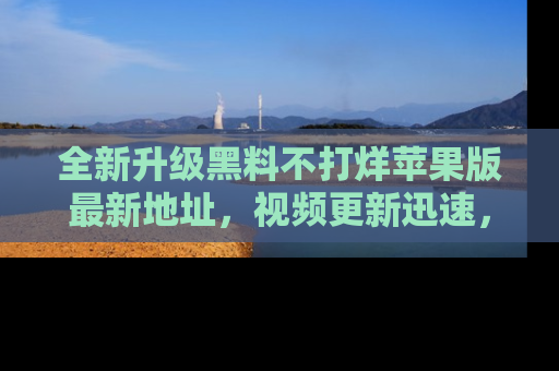 全新升级黑料不打烊苹果版最新地址，视频更新迅速，吃瓜从未如此精彩！