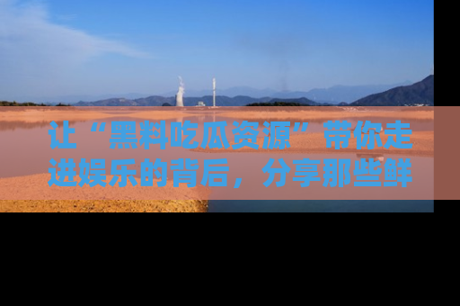 让“黑料吃瓜资源”带你走进娱乐的背后，分享那些鲜为人知的黑料，成为吃瓜界的资深玩家！