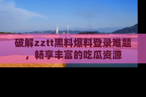 破解zztt黑料爆料登录难题，畅享丰富的吃瓜资源