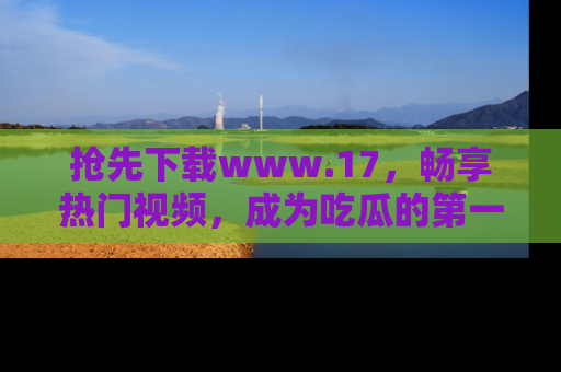 抢先下载www.17，畅享热门视频，成为吃瓜的第一手信息者！