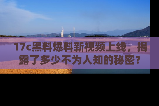 17c黑料爆料新视频上线,揭露了多少不为人知的秘密?