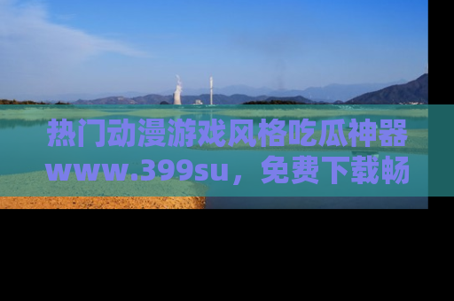 热门动漫游戏风格吃瓜神器www.399su，免费下载畅享精彩