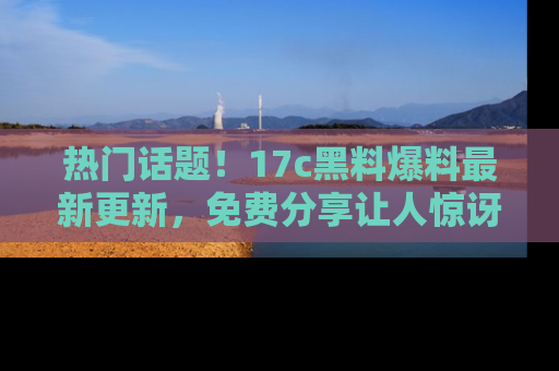 热门话题！17c黑料爆料最新更新，免费分享让人惊讶的事实！