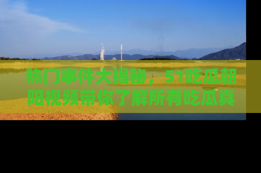 热门事件大揭秘，51吃瓜朝阳视频带你了解所有吃瓜真相