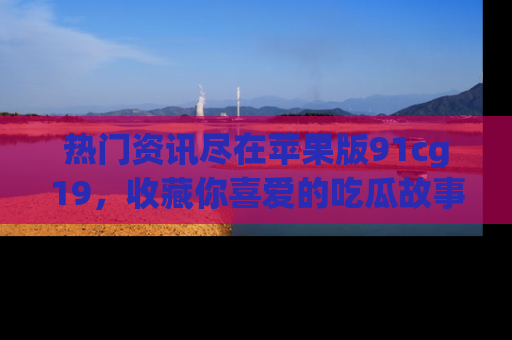 热门资讯尽在苹果版91cg19，收藏你喜爱的吃瓜故事吧！