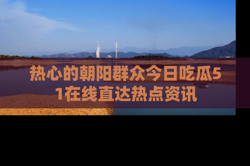 热心的朝阳群众今日吃瓜51在线直达热点资讯