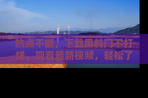 热点不断，下载黑料门不打烊，观看最新视频，轻松了解娱乐八卦！