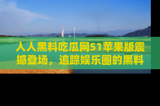 人人黑料吃瓜网51苹果版震撼登场，追踪娱乐圈的黑料与热闻