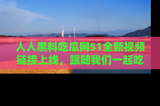 人人黑料吃瓜网51全新视频链接上线，跟随我们一起吃瓜围观！