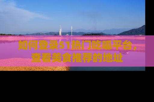如何登录51热门吃呱平台，查看美食推荐的地址