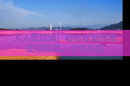 人人吃瓜网：轻松收藏热辣吃瓜新闻，分享乐趣