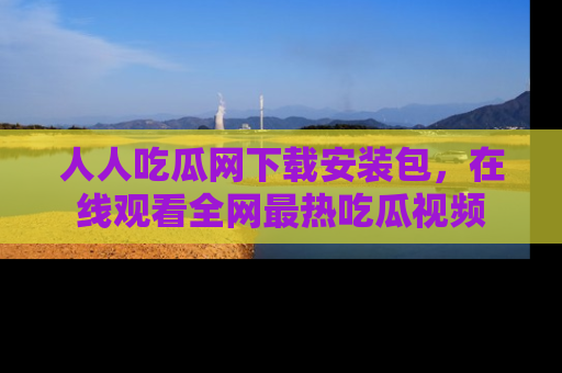 人人吃瓜网下载安装包，在线观看全网最热吃瓜视频