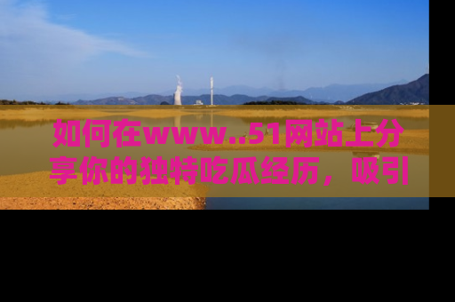 如何在www..51网站上分享你的独特吃瓜经历，吸引更多用户关注