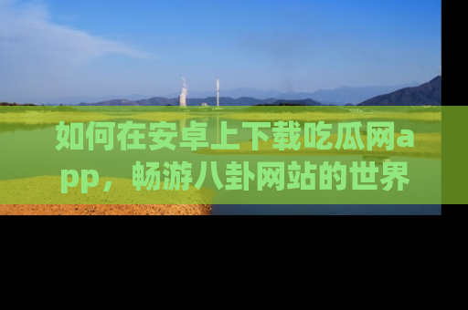 如何在安卓上下载吃瓜网app,畅游八卦网站的世界