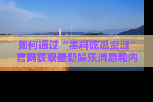 如何通过“黑料吃瓜资源”官网获取最新娱乐消息和内幕爆料