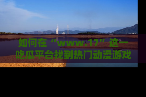 如何在“www.17”这一吃瓜平台找到热门动漫游戏风格的链接？