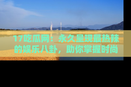 17吃瓜网:永久呈现最热辣的娱乐八卦,助你掌握时尚趋势