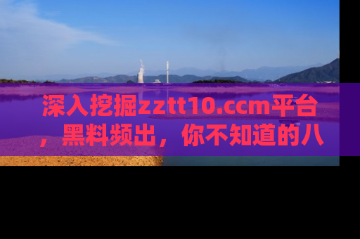 深入挖掘zztt10.ccm平台,黑料频出,你不知道的八卦尽在其中!