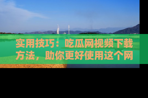 实用技巧:吃瓜网视频下载方法,助你更好使用这个网站