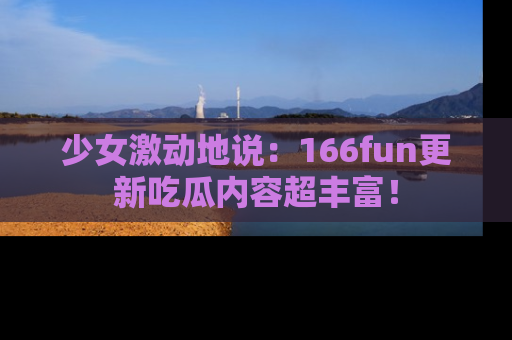 少女激动地说:166fun更新吃瓜内容超丰富!