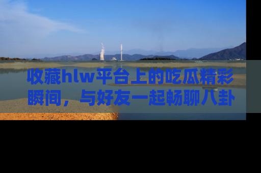 收藏hlw平台上的吃瓜精彩瞬间,与好友一起畅聊八卦趣闻!