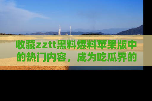 收藏zztt黑料爆料苹果版中的热门内容,成为吃瓜界的资深玩家!