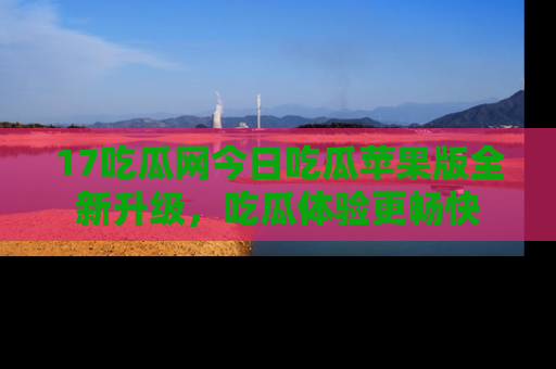 17吃瓜网今日吃瓜苹果版全新升级,吃瓜体验更畅快