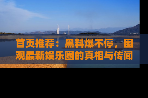 首页推荐:黑料爆不停,围观最新娱乐圈的真相与传闻