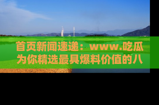 首页新闻速递:www.吃瓜为你精选最具爆料价值的八卦和趣闻!