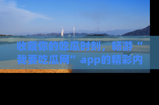 收藏你的吃瓜时刻,畅游“我要吃瓜网”app的精彩内容