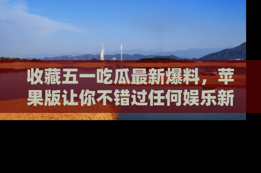 收藏五一吃瓜最新爆料,苹果版让你不错过任何娱乐新闻