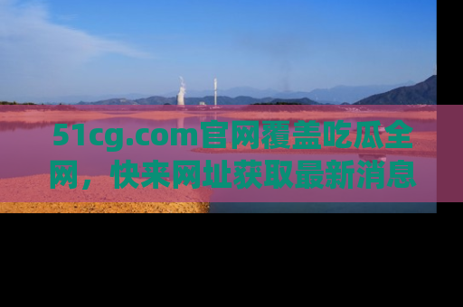 51cg.com官网覆盖吃瓜全网,快来网址获取最新消息与链接!