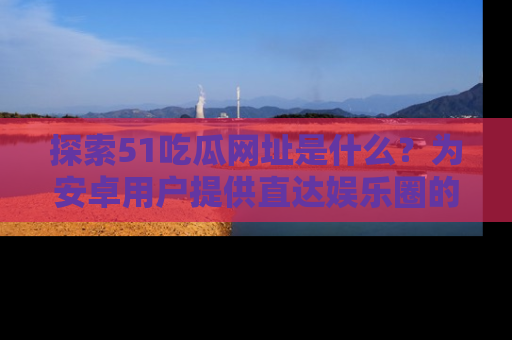 探索51吃瓜网址是什么?为安卓用户提供直达娱乐圈的途径