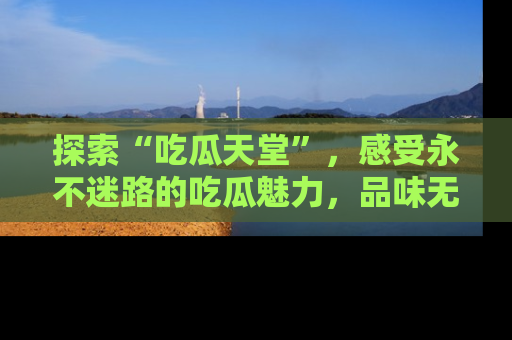探索“吃瓜天堂”,感受永不迷路的吃瓜魅力,品味无尽的美食!