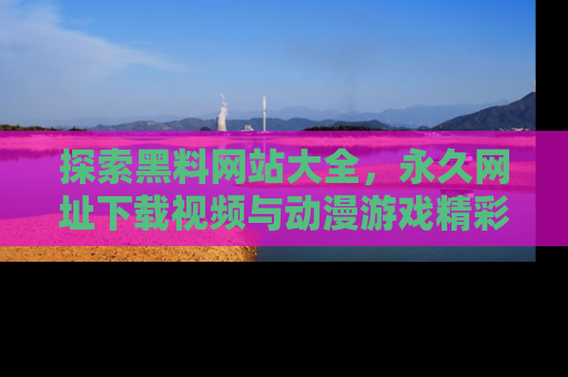 探索黑料网站大全,永久网址下载视频与动漫游戏精彩瞬间!