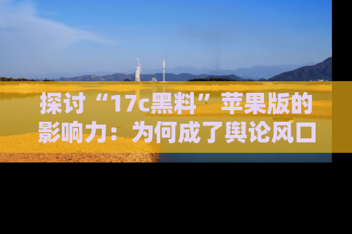 探讨“17c黑料”苹果版的影响力:为何成了舆论风口?