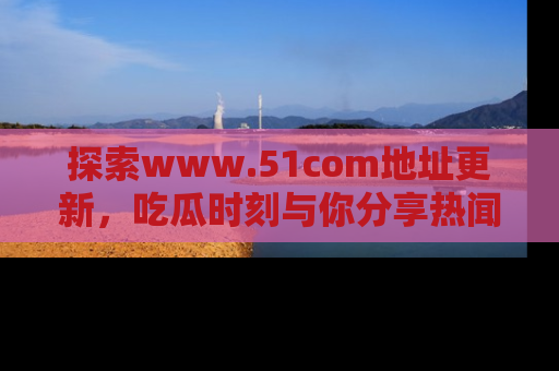探索www.51com地址更新,吃瓜时刻与你分享热闻