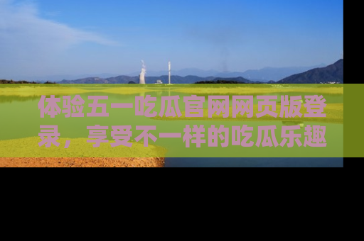 体验五一吃瓜官网网页版登录,享受不一样的吃瓜乐趣与互动体验