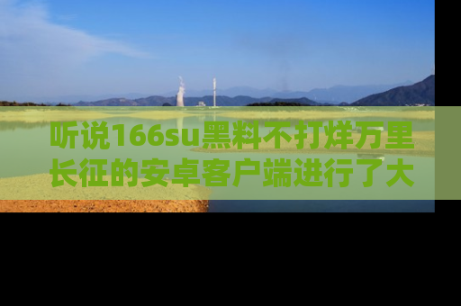 听说166su黑料不打烊万里长征的安卓客户端进行了大更新，八卦内容更加精彩与丰富！