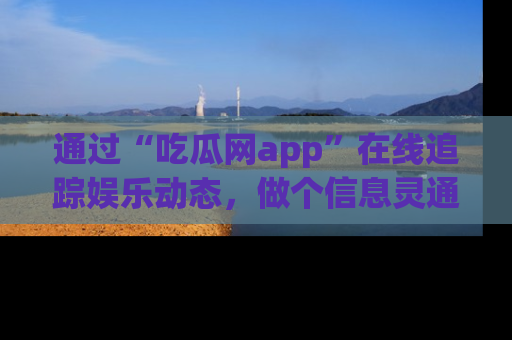 通过“吃瓜网app”在线追踪娱乐动态，做个信息灵通的吃瓜群众！