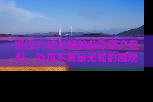 通过51吃瓜网站获取国产黑料，吃瓜不再是无知的围观者